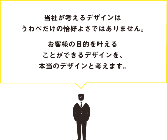 当社が考えるデザインはうわべだけの格好よさではありません。お客様の目的を叶えることができるデザインを、本当のデザインと考えます。